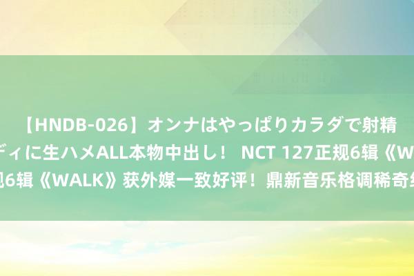 【HNDB-026】オンナはやっぱりカラダで射精する 厳選美巨乳ボディに生ハメALL本物中出し！ NCT 127正规6辑《WALK》获外媒一致好评！鼎新音乐格调稀奇组合备受赞赏！