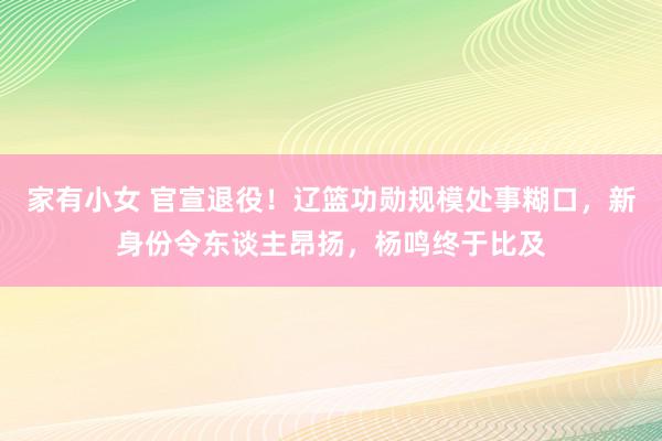 家有小女 官宣退役！辽篮功勋规模处事糊口，新身份令东谈主昂扬，杨鸣终于比及