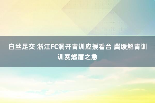 白丝足交 浙江FC洞开青训应援看台 冀缓解青训训赛燃眉之急