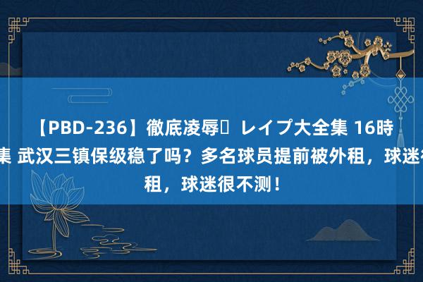 【PBD-236】徹底凌辱・レイプ大全集 16時間 第2集 武汉三镇保级稳了吗？多名球员提前被外租，球迷很不测！