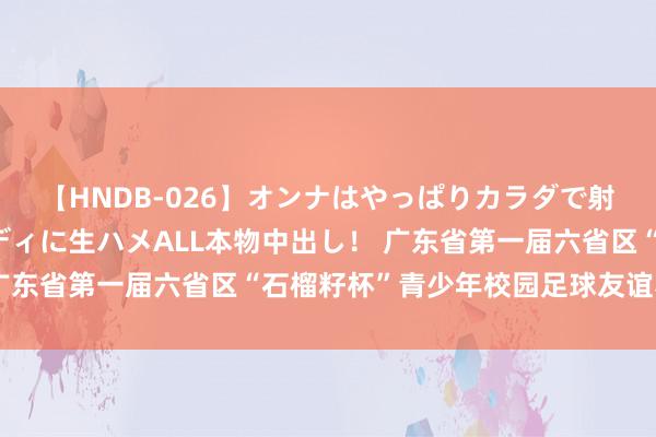 【HNDB-026】オンナはやっぱりカラダで射精する 厳選美巨乳ボディに生ハメALL本物中出し！ 广东省第一届六省区“石榴籽杯”青少年校园足球友谊赛举行