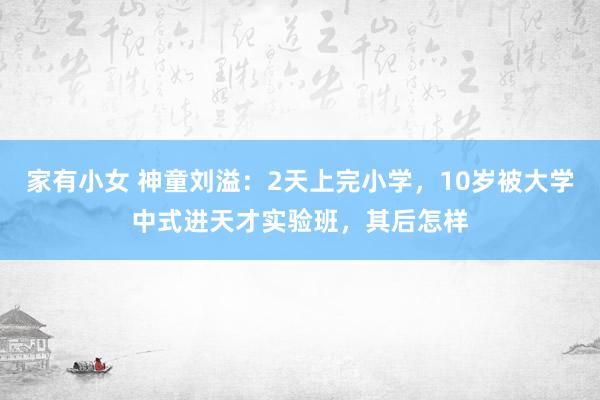 家有小女 神童刘溢：2天上完小学，10岁被大学中式进天才实验班，其后怎样