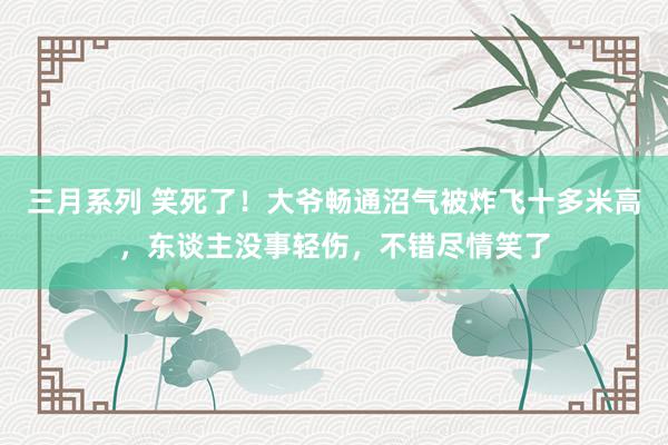 三月系列 笑死了！大爷畅通沼气被炸飞十多米高，东谈主没事轻伤，不错尽情笑了