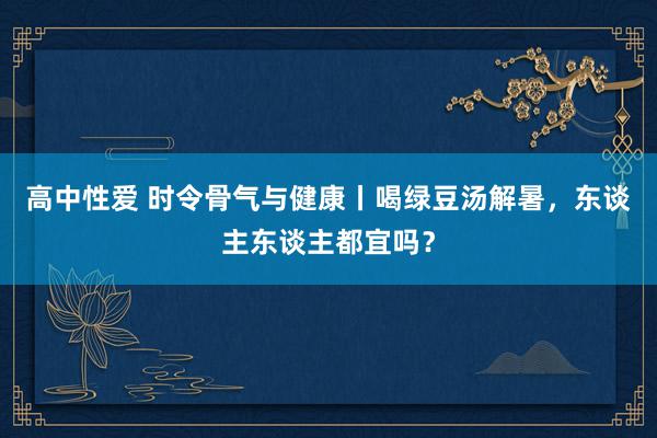 高中性爱 时令骨气与健康丨喝绿豆汤解暑，东谈主东谈主都宜吗？