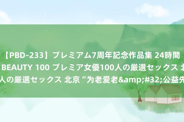 【PBD-233】プレミアム7周年記念作品集 24時間 PREMIUM STYLISH BEAUTY 100 プレミア女優100人の厳選セックス 北京“为老爱老&#32;公益先行”酌量会举行