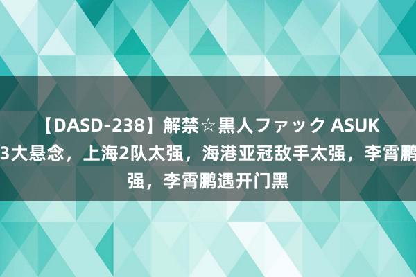 【DASD-238】解禁☆黒人ファック ASUKA 中超剩3大悬念，上海2队太强，海港亚冠敌手太强，李霄鹏遇开门黑