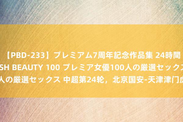 【PBD-233】プレミアム7周年記念作品集 24時間 PREMIUM STYLISH BEAUTY 100 プレミア女優100人の厳選セックス 中超第24轮，北京国安-天津津门虎，前瞻：理思敌手