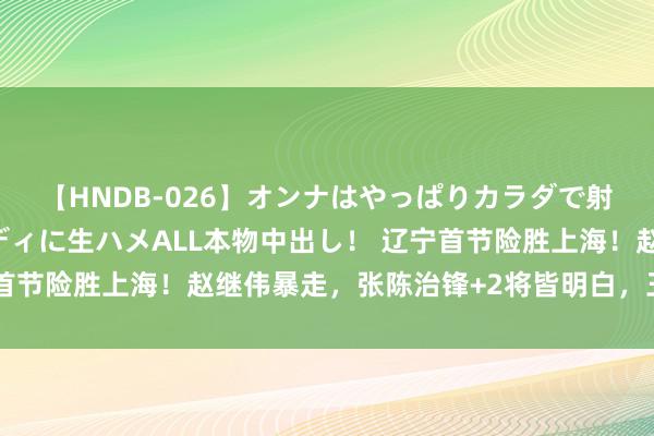 【HNDB-026】オンナはやっぱりカラダで射精する 厳選美巨乳ボディに生ハメALL本物中出し！ 辽宁首节险胜上海！赵继伟暴走，张陈治锋+2将皆明白，王哲林低迷