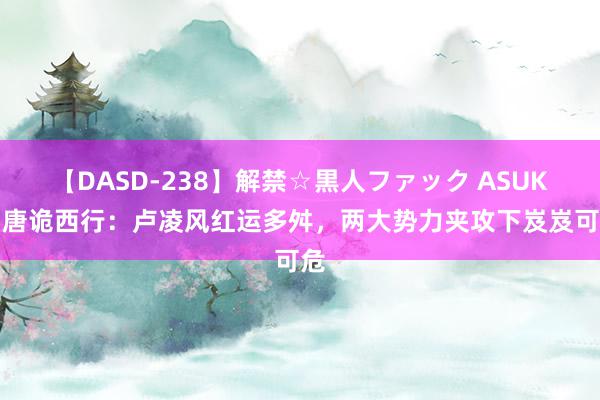 【DASD-238】解禁☆黒人ファック ASUKA 唐诡西行：卢凌风红运多舛，两大势力夹攻下岌岌可危