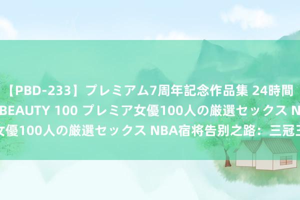 【PBD-233】プレミアム7周年記念作品集 24時間 PREMIUM STYLISH BEAUTY 100 プレミア女優100人の厳選セックス NBA宿将告别之路：三冠王贾维尔