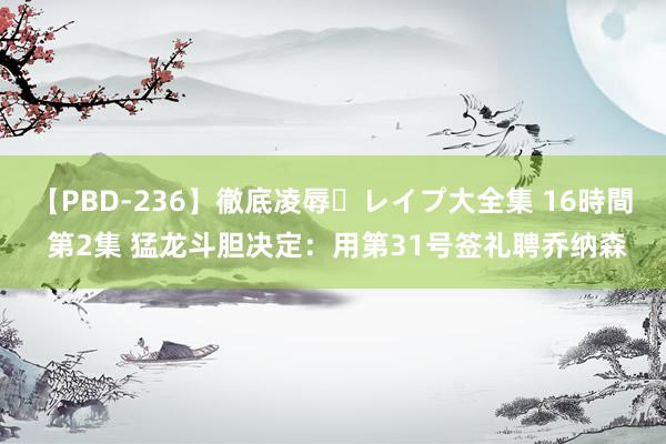 【PBD-236】徹底凌辱・レイプ大全集 16時間 第2集 猛龙斗胆决定：用第31号签礼聘乔纳森