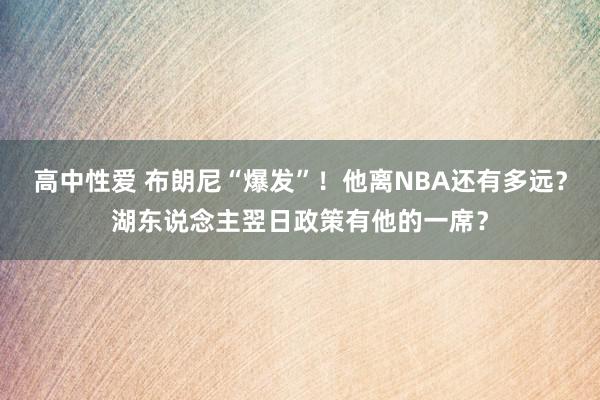 高中性爱 布朗尼“爆发”！他离NBA还有多远？湖东说念主翌日政策有他的一席？