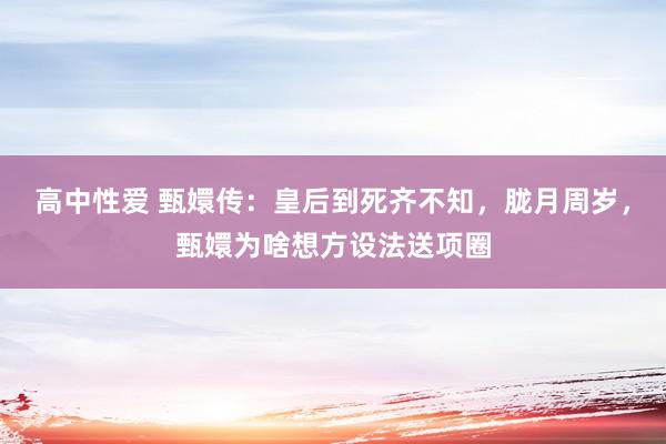 高中性爱 甄嬛传：皇后到死齐不知，胧月周岁，甄嬛为啥想方设法送项圈