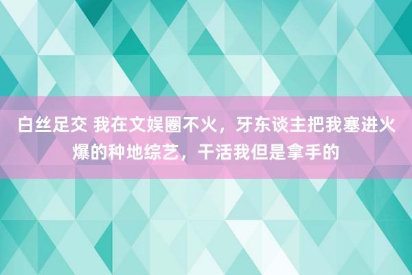 白丝足交 我在文娱圈不火，牙东谈主把我塞进火爆的种地综艺，干活我但是拿手的