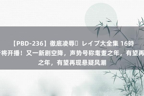 【PBD-236】徹底凌辱・レイプ大全集 16時間 第2集 行将开播！又一新剧空降，声势号称耄耋之年，有望再现悬疑风潮