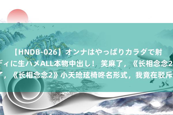 【HNDB-026】オンナはやっぱりカラダで射精する 厳選美巨乳ボディに生ハメALL本物中出し！ 笑麻了，《长相念念2》小夭玱玹椅咚名形式，我竟在驳斥区无法走出