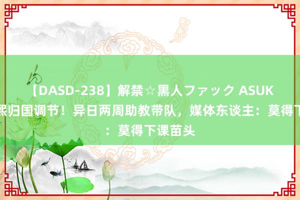 【DASD-238】解禁☆黒人ファック ASUKA 崔康熙归国调节！异日两周助教带队，媒体东谈主：莫得下课苗头