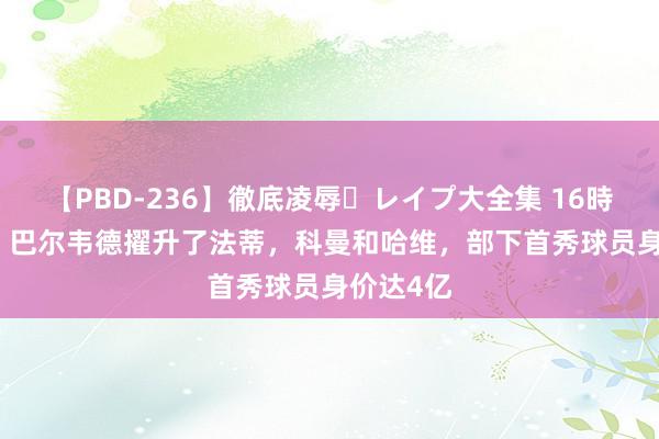 【PBD-236】徹底凌辱・レイプ大全集 16時間 第2集 巴尔韦德擢升了法蒂，科曼和哈维，部下首秀球员身价达4亿