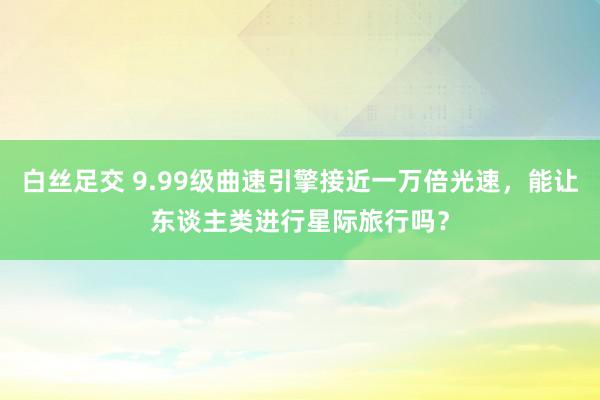 白丝足交 9.99级曲速引擎接近一万倍光速，能让东谈主类进行星际旅行吗？