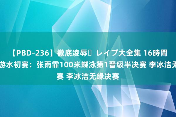 【PBD-236】徹底凌辱・レイプ大全集 16時間 第2集 游水初赛：张雨霏100米蝶泳第1晋级半决赛 李冰洁无缘决赛