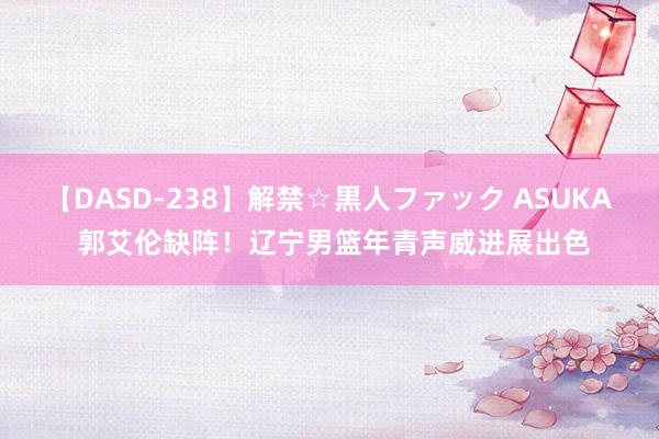 【DASD-238】解禁☆黒人ファック ASUKA 郭艾伦缺阵！辽宁男篮年青声威进展出色