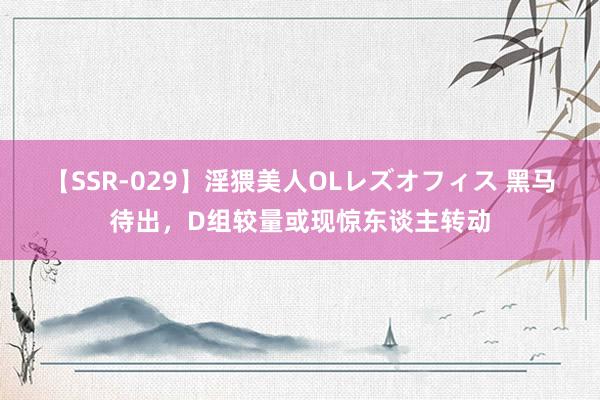 【SSR-029】淫猥美人OLレズオフィス 黑马待出，D组较量或现惊东谈主转动