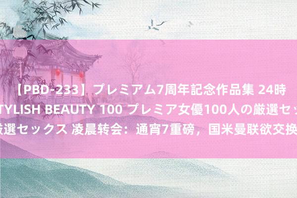 【PBD-233】プレミアム7周年記念作品集 24時間 PREMIUM STYLISH BEAUTY 100 プレミア女優100人の厳選セックス 凌晨转会：通宵7重磅，国米曼联欲交换右后卫，巴萨欲用罗克套现