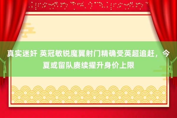 真实迷奸 英冠敏锐魔翼射门精确受英超追赶，今夏或留队赓续擢升身价上限