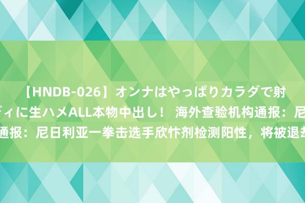 【HNDB-026】オンナはやっぱりカラダで射精する 厳選美巨乳ボディに生ハメALL本物中出し！ 海外查验机构通报：尼日利亚一拳击选手欣忭剂检测阳性，将被退却干预随后奥运比赛