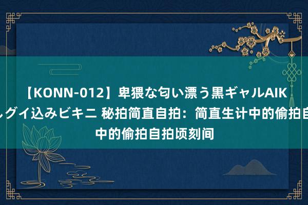 【KONN-012】卑猥な匂い漂う黒ギャルAIKAの中出しグイ込みビキニ 秘拍简直自拍：简直生计中的偷拍自拍顷刻间