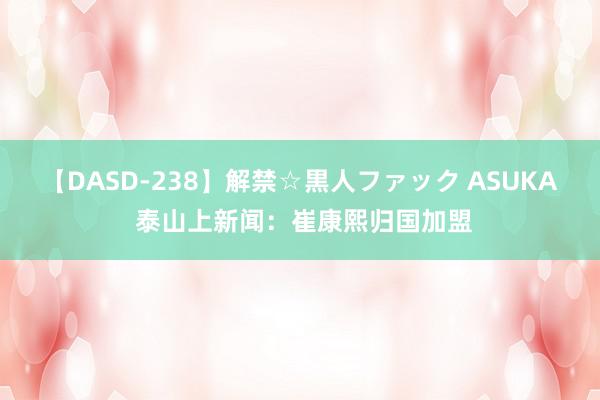 【DASD-238】解禁☆黒人ファック ASUKA 泰山上新闻：崔康熙归国加盟