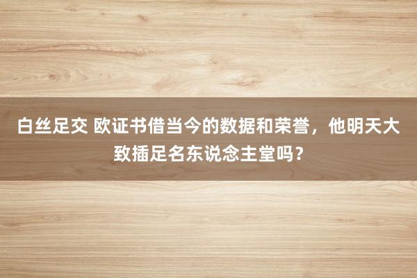 白丝足交 欧证书借当今的数据和荣誉，他明天大致插足名东说念主堂吗？