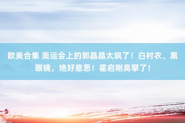 欧美合集 奥运会上的郭晶晶太飒了！白衬衣、黑眼镜，绝好意思！霍启刚高攀了！