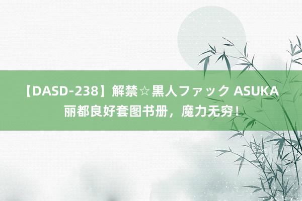 【DASD-238】解禁☆黒人ファック ASUKA 丽都良好套图书册，魔力无穷！