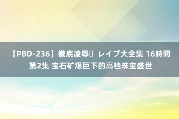 【PBD-236】徹底凌辱・レイプ大全集 16時間 第2集 宝石矿艰巨下的高档珠宝盛世