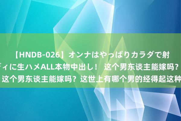 【HNDB-026】オンナはやっぱりカラダで射精する 厳選美巨乳ボディに生ハメALL本物中出し！ 这个男东谈主能嫁吗？这世上有哪个男的经得起这种分析