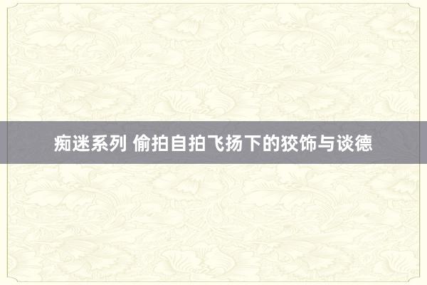 痴迷系列 偷拍自拍飞扬下的狡饰与谈德