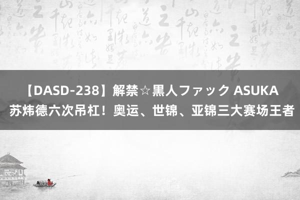 【DASD-238】解禁☆黒人ファック ASUKA 苏炜德六次吊杠！奥运、世锦、亚锦三大赛场王者