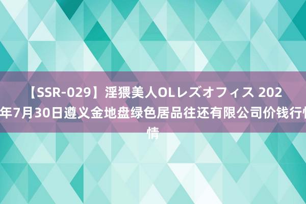 【SSR-029】淫猥美人OLレズオフィス 2024年7月30日遵义金地盘绿色居品往还有限公司价钱行情