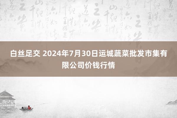 白丝足交 2024年7月30日运城蔬菜批发市集有限公司价钱行情