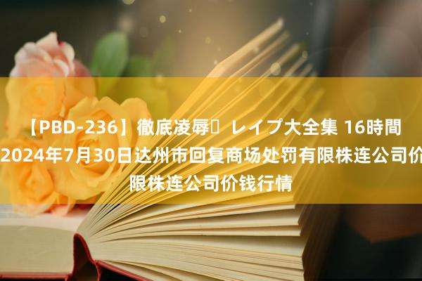 【PBD-236】徹底凌辱・レイプ大全集 16時間 第2集 2024年7月30日达州市回复商场处罚有限株连公司价钱行情