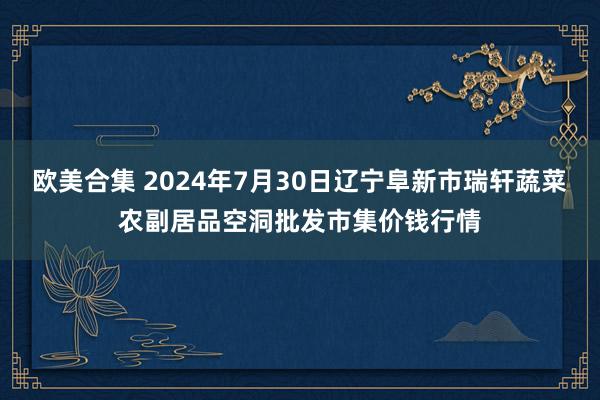 欧美合集 2024年7月30日辽宁阜新市瑞轩蔬菜农副居品空洞批发市集价钱行情