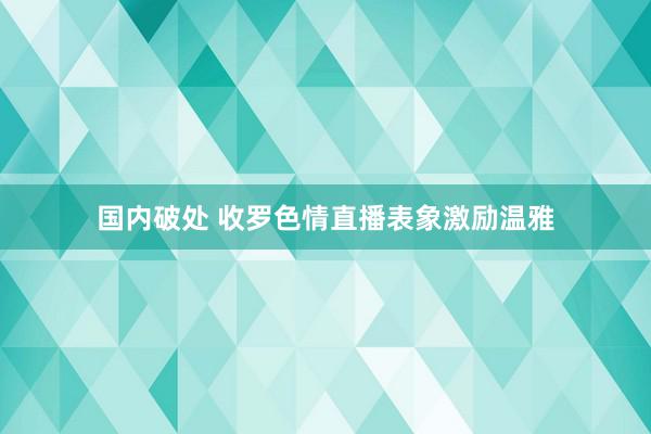 国内破处 收罗色情直播表象激励温雅