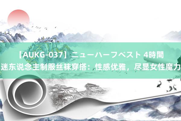 【AUKG-037】ニューハーフベスト 4時間 迷东说念主制服丝袜穿搭：性感优雅，尽显女性魔力