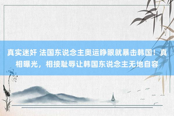 真实迷奸 法国东说念主奥运睁眼就暴击韩国！真相曝光，相接耻辱让韩国东说念主无地自容