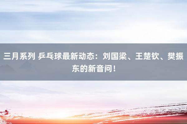 三月系列 乒乓球最新动态：刘国梁、王楚钦、樊振东的新音问！