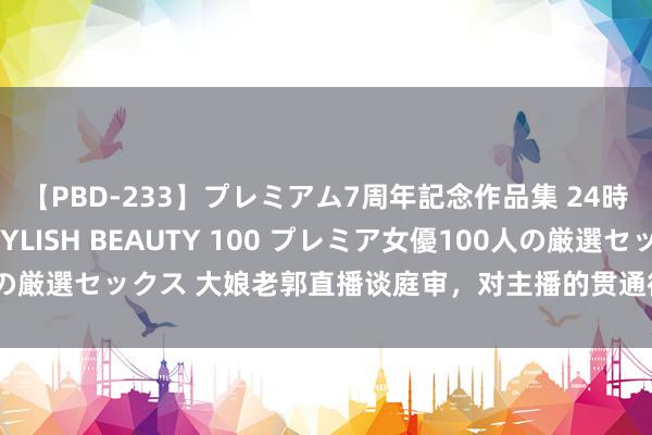 【PBD-233】プレミアム7周年記念作品集 24時間 PREMIUM STYLISH BEAUTY 100 プレミア女優100人の厳選セックス 大娘老郭直播谈庭审，对主播的贯通很不悦，并发文信托家国