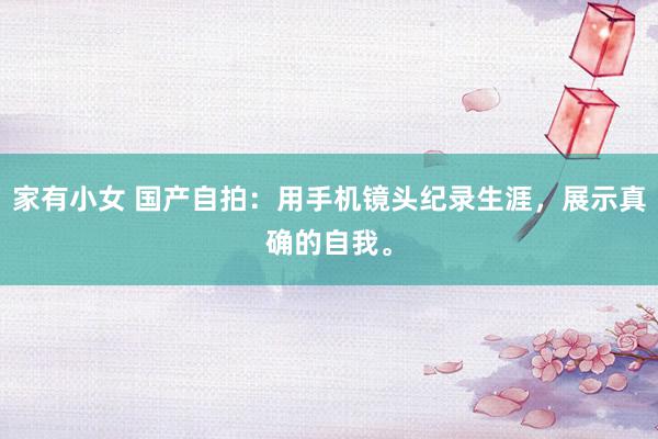 家有小女 国产自拍：用手机镜头纪录生涯，展示真确的自我。