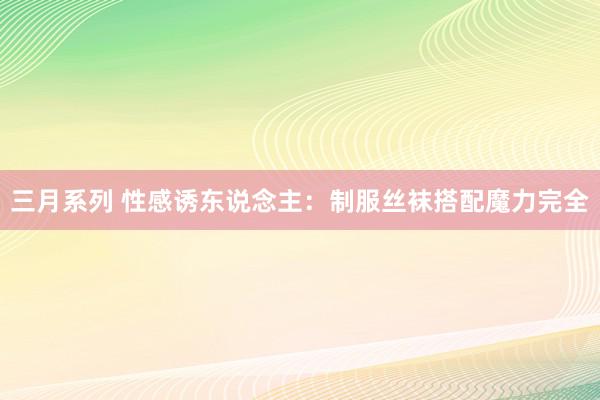 三月系列 性感诱东说念主：制服丝袜搭配魔力完全