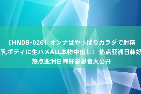 【HNDB-026】オンナはやっぱりカラダで射精する 厳選美巨乳ボディに生ハメALL本物中出し！ 热点亚洲日韩好意思食大公开